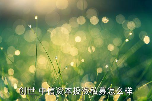 創(chuàng)世 中信資本投資私募怎么樣