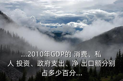 ...2010年GDP的 消費、私人 投資、政府支出、凈 出口額分別占多少百分...