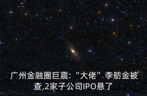  廣州金融圈巨震:“大佬”李舫金被查,2家子公司IPO懸了