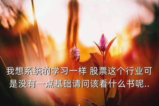 我想系統(tǒng)的學(xué)習(xí)一樣 股票這個(gè)行業(yè)可是沒(méi)有一點(diǎn)基礎(chǔ)請(qǐng)問(wèn)該看什么書呢...