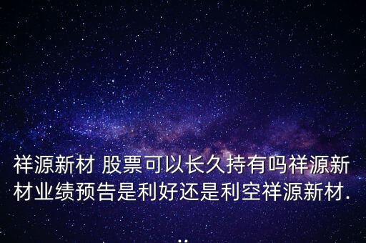 祥源新材 股票可以長久持有嗎祥源新材業(yè)績預(yù)告是利好還是利空祥源新材...