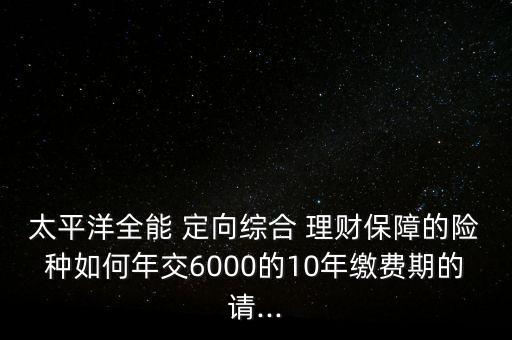 太平洋全能 定向綜合 理財保障的險種如何年交6000的10年繳費期的請...