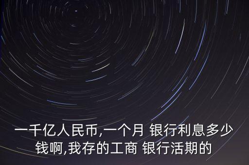 一千億人民幣,一個月 銀行利息多少錢啊,我存的工商 銀行活期的