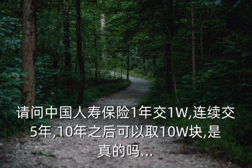 請問中國人壽保險(xiǎn)1年交1W,連續(xù)交5年,10年之后可以取10W塊,是真的嗎...