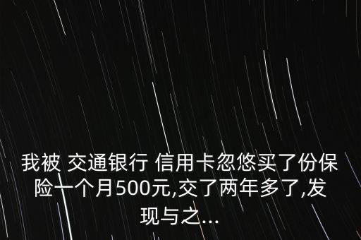 我被 交通銀行 信用卡忽悠買了份保險一個月500元,交了兩年多了,發(fā)現(xiàn)與之...