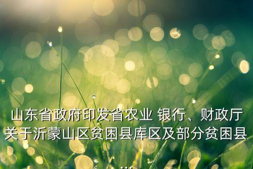 山東省政府印發(fā)省農業(yè) 銀行、財政廳關于沂蒙山區(qū)貧困縣庫區(qū)及部分貧困縣...