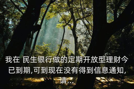 我在 民生銀行做的定期開放型理財(cái)今已到期,可到現(xiàn)在沒有得到信息通知,請...