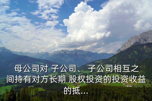  母公司對 子公司、 子公司相互之間持有對方長期 股權(quán)投資的投資收益的抵...