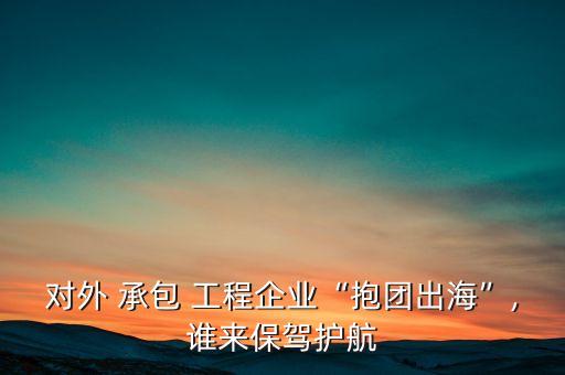 對外 承包 工程企業(yè)“抱團出?！?誰來保駕護航