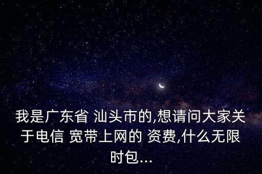 我是廣東省 汕頭市的,想請(qǐng)問(wèn)大家關(guān)于電信 寬帶上網(wǎng)的 資費(fèi),什么無(wú)限時(shí)包...