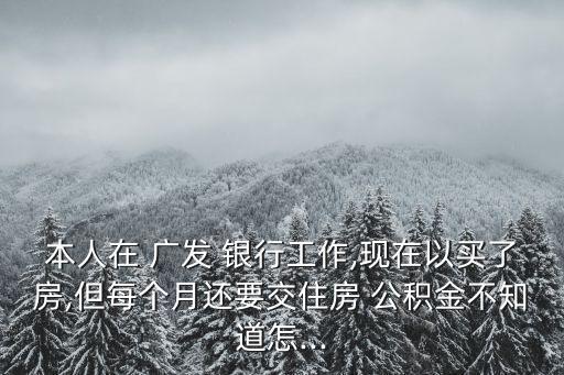 本人在 廣發(fā) 銀行工作,現(xiàn)在以買了房,但每個月還要交住房 公積金不知道怎...