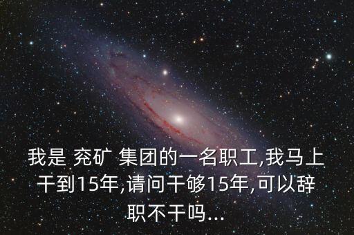 我是 兗礦 集團(tuán)的一名職工,我馬上干到15年,請(qǐng)問干夠15年,可以辭職不干嗎...