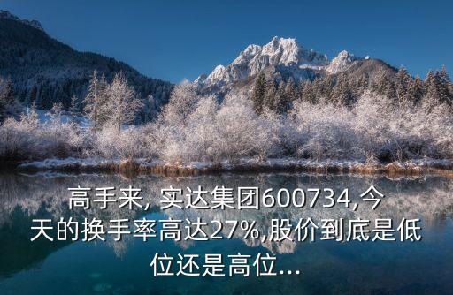 高手來(lái), 實(shí)達(dá)集團(tuán)600734,今天的換手率高達(dá)27%,股價(jià)到底是低位還是高位...