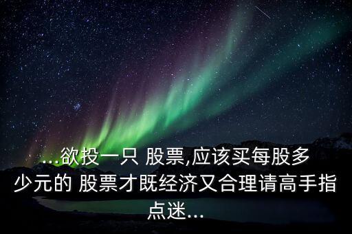 ...欲投一只 股票,應(yīng)該買每股多少元的 股票才既經(jīng)濟(jì)又合理請高手指點(diǎn)迷...