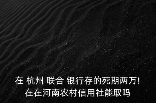 在 杭州 聯(lián)合 銀行存的死期兩萬!在在河南農(nóng)村信用社能取嗎