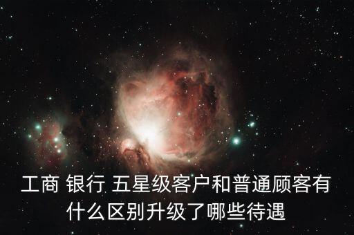 工商 銀行 五星級(jí)客戶和普通顧客有什么區(qū)別升級(jí)了哪些待遇