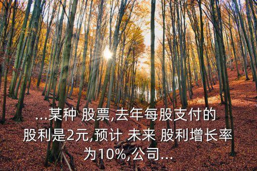 ...某種 股票,去年每股支付的 股利是2元,預計 未來 股利增長率為10%,公司...