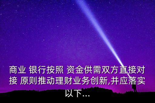 商業(yè) 銀行按照 資金供需雙方直接對接 原則推動理財業(yè)務(wù)創(chuàng)新,并應(yīng)落實以下...