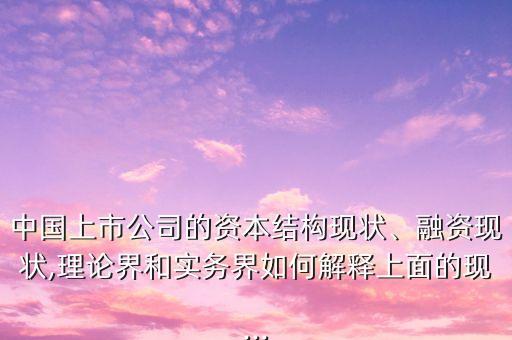 中國上市公司的資本結(jié)構(gòu)現(xiàn)狀、融資現(xiàn)狀,理論界和實務(wù)界如何解釋上面的現(xiàn)...