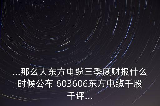 ...那么大東方電纜三季度財(cái)報(bào)什么時(shí)候公布 603606東方電纜千股千評(píng)...