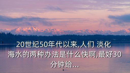 20世紀(jì)50年代以來,人們 淡化 海水的兩種辦法是什么快啊,最好30分鐘給...