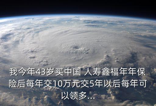 我今年43歲買中國(guó) 人壽鑫福年年保險(xiǎn)后每年交10萬(wàn)元交5年以后每年可以領(lǐng)多...