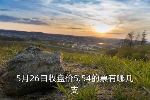 5月26曰收盤價5.54的票有哪幾支