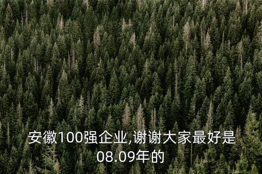  安徽100強(qiáng)企業(yè),謝謝大家最好是08.09年的