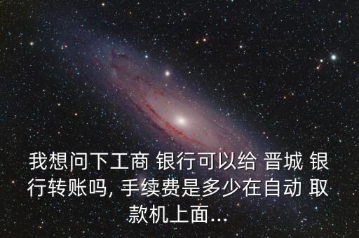 我想問下工商 銀行可以給 晉城 銀行轉賬嗎, 手續(xù)費是多少在自動 取款機上面...