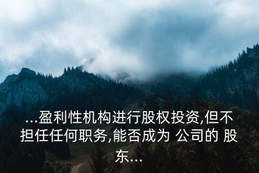 ...盈利性機構(gòu)進行股權(quán)投資,但不擔任任何職務,能否成為 公司的 股東...