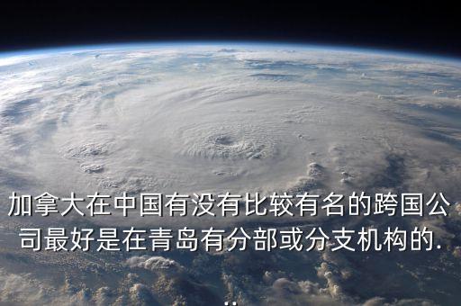 加拿大在中國有沒有比較有名的跨國公司最好是在青島有分部或分支機構(gòu)的...