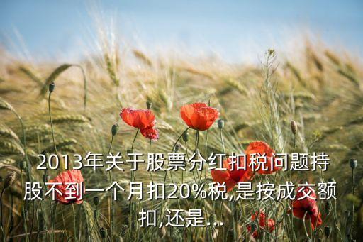  2013年關(guān)于股票分紅扣稅問題持股不到一個月扣20%稅,是按成交額扣,還是...