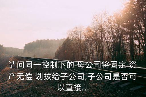 請問同一控制下的 母公司將固定 資產(chǎn)無償 劃撥給子公司,子公司是否可以直接...