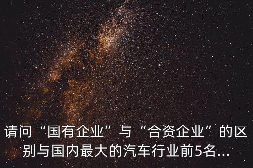 請問“國有企業(yè)”與“合資企業(yè)”的區(qū)別與國內(nèi)最大的汽車行業(yè)前5名...