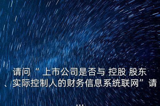 請問“ 上市公司是否與 控股 股東、實(shí)際控制人的財(cái)務(wù)信息系統(tǒng)聯(lián)網(wǎng)”請...