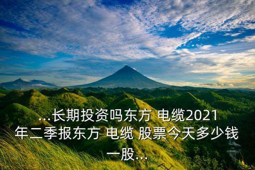 ...長(zhǎng)期投資嗎東方 電纜2021年二季報(bào)東方 電纜 股票今天多少錢一股...