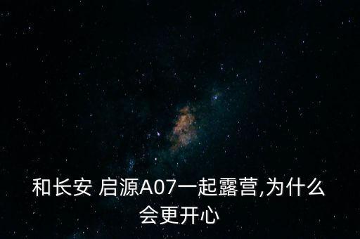 和長安 啟源A07一起露營,為什么會更開心