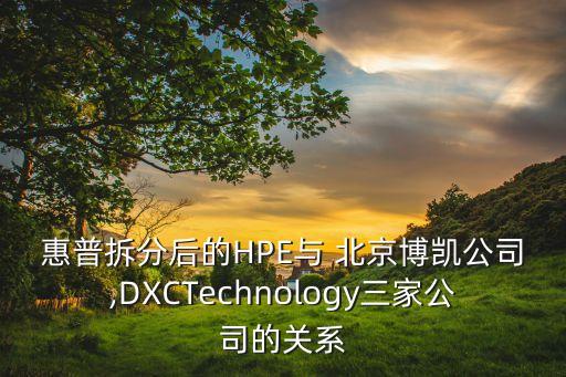 惠普拆分后的HPE與 北京博凱公司,DXCTechnology三家公司的關(guān)系