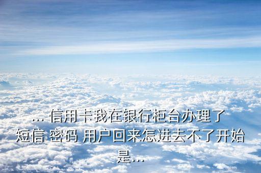 ... 信用卡我在銀行柜臺辦理了 短信 密碼 用戶回來怎進去不了開始是...