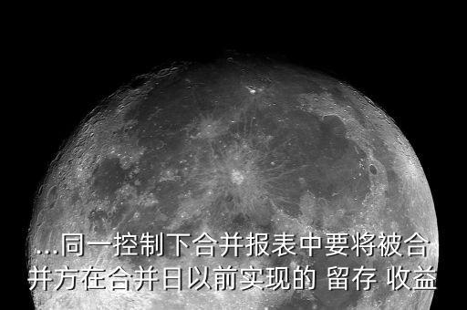 ...同一控制下合并報(bào)表中要將被合并方在合并日以前實(shí)現(xiàn)的 留存 收益