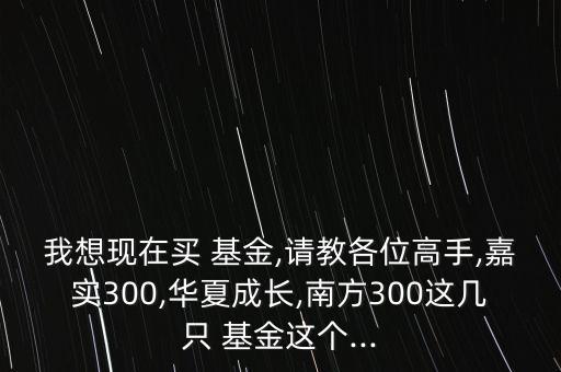 我想現(xiàn)在買 基金,請教各位高手,嘉實300,華夏成長,南方300這幾只 基金這個...