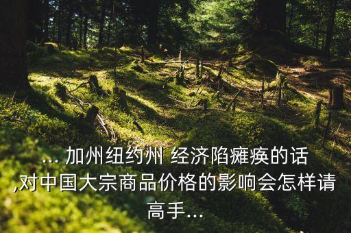 ... 加州紐約州 經(jīng)濟(jì)陷癱瘓的話,對(duì)中國(guó)大宗商品價(jià)格的影響會(huì)怎樣請(qǐng)高手...