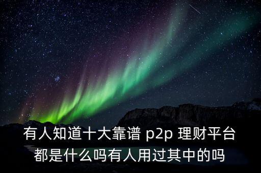 有人知道十大靠譜 p2p 理財平臺都是什么嗎有人用過其中的嗎