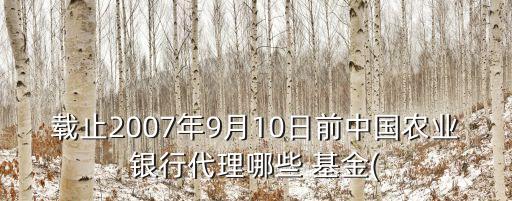 載止2007年9月10日前中國農(nóng)業(yè)銀行代理哪些 基金(