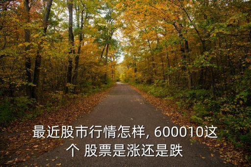 最近股市行情怎樣, 600010這個 股票是漲還是跌