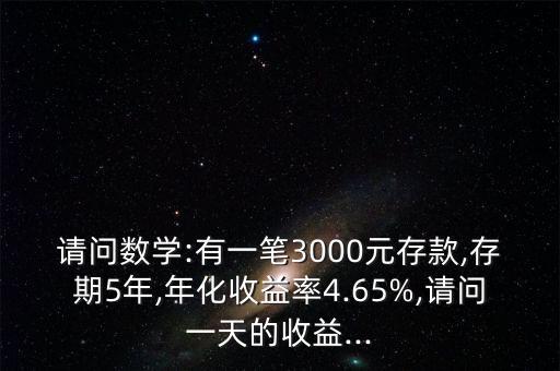 請(qǐng)問(wèn)數(shù)學(xué):有一筆3000元存款,存期5年,年化收益率4.65%,請(qǐng)問(wèn)一天的收益...