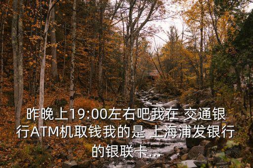 昨晚上19:00左右吧我在 交通銀行ATM機(jī)取錢我的是 上海浦發(fā)銀行的銀聯(lián)卡...