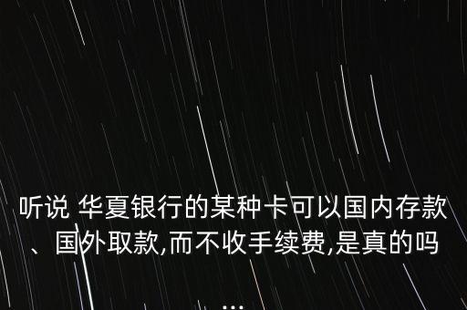 聽(tīng)說(shuō) 華夏銀行的某種卡可以國(guó)內(nèi)存款、國(guó)外取款,而不收手續(xù)費(fèi),是真的嗎...