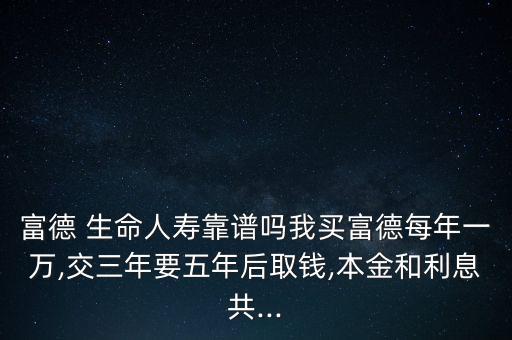 富德 生命人壽靠譜嗎我買富德每年一萬,交三年要五年后取錢,本金和利息共...