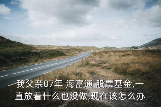 我父親07年 海富通 股票基金,一直放著什么也沒做,現(xiàn)在該怎么辦